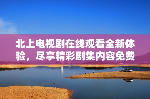 北上電視劇在線觀看全新體驗(yàn)，盡享精彩劇集內(nèi)容免費(fèi)暢看