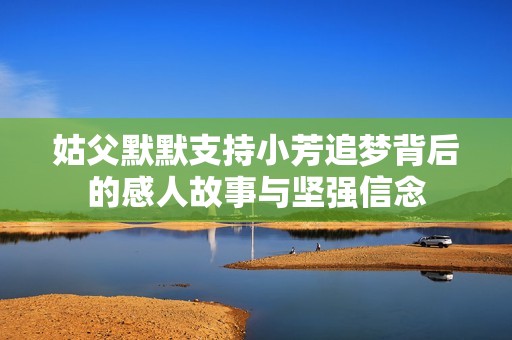 姑父默默支持小芳追夢(mèng)背后的感人故事與堅(jiān)強(qiáng)信念