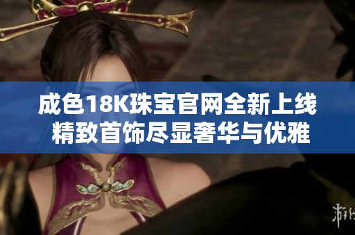 成色18K珠寶官網(wǎng)全新上線 精致首飾盡顯奢華與優(yōu)雅