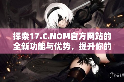 探索17.C.NOM官方網(wǎng)站的全新功能與優(yōu)勢，提升你的網(wǎng)絡體驗