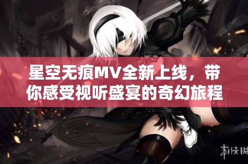 星空無痕MV全新上線，帶你感受視聽盛宴的奇幻旅程