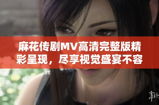 麻花傳劇MV高清完整版精彩呈現(xiàn)，盡享視覺(jué)盛宴不容錯(cuò)過(guò)
