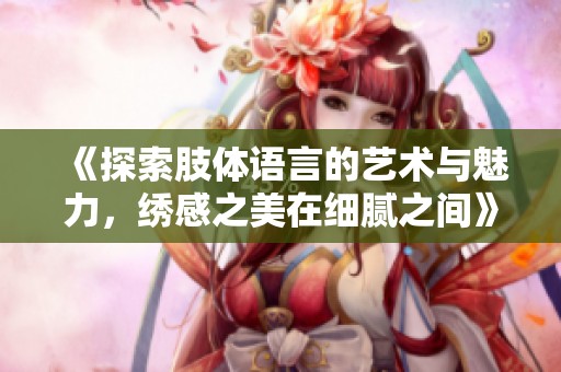 《探索肢體語(yǔ)言的藝術(shù)與魅力，繡感之美在細(xì)膩之間》