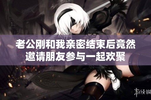 老公剛和我親密結束后竟然邀請朋友參與一起歡聚