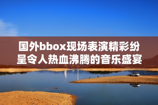 國外bbox現(xiàn)場表演精彩紛呈令人熱血沸騰的音樂盛宴