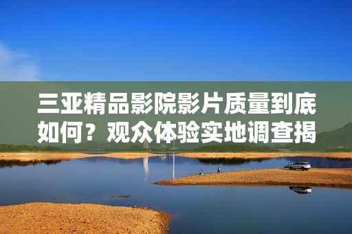 三亞精品影院影片質(zhì)量到底如何？觀眾體驗(yàn)實(shí)地調(diào)查揭示真相
