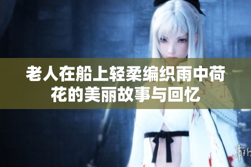 老人在船上輕柔編織雨中荷花的美麗故事與回憶