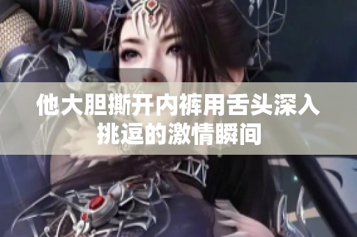 他大膽撕開(kāi)內(nèi)褲用舌頭深入挑逗的激情瞬間