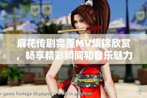 麻花傳劇完整MV集錦欣賞，暢享精彩瞬間和音樂魅力
