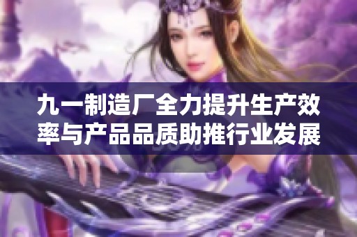 九一制造廠全力提升生產(chǎn)效率與產(chǎn)品品質(zhì)助推行業(yè)發(fā)展