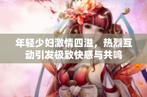 年輕少婦激情四溢，熱烈互動引發(fā)極致快感與共鳴