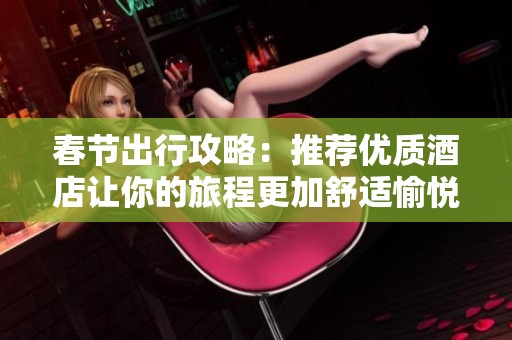 春節(jié)出行攻略：推薦優(yōu)質(zhì)酒店讓你的旅程更加舒適愉悅