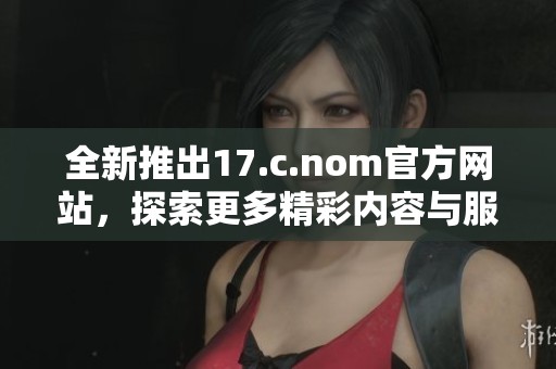 全新推出17.c.nom官方網(wǎng)站，探索更多精彩內(nèi)容與服務(wù)功能