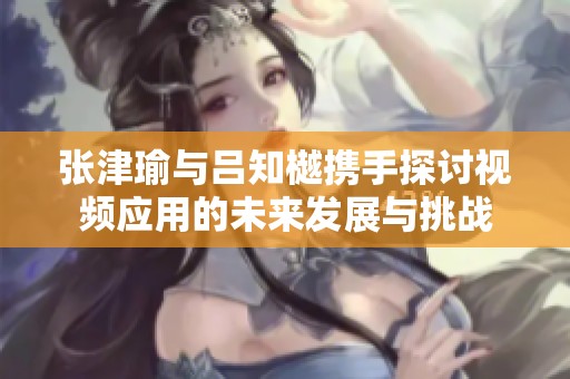 張津瑜與呂知樾攜手探討視頻應(yīng)用的未來(lái)發(fā)展與挑戰(zhàn)
