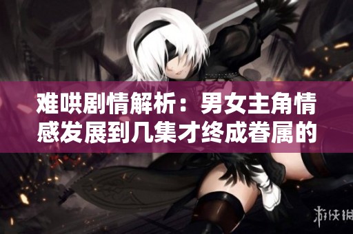 難哄劇情解析：男女主角情感發(fā)展到幾集才終成眷屬的真相