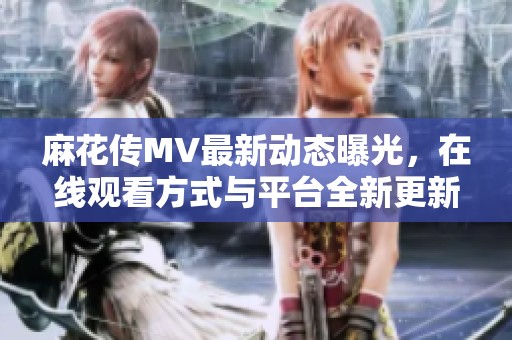麻花傳MV最新動(dòng)態(tài)曝光，在線觀看方式與平臺(tái)全新更新指南