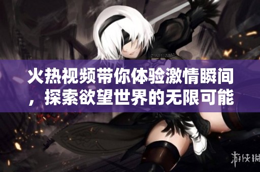 火熱視頻帶你體驗(yàn)激情瞬間，探索欲望世界的無限可能性