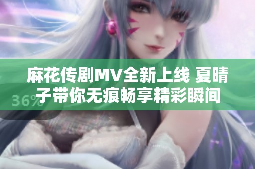 麻花傳劇MV全新上線 夏晴子帶你無痕暢享精彩瞬間