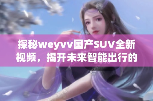 探秘weyvv國產(chǎn)SUV全新視頻，揭開未來智能出行的秘密！