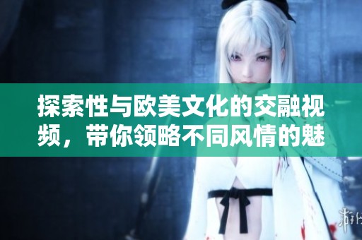 探索性與歐美文化的交融視頻，帶你領(lǐng)略不同風情的魅力之旅