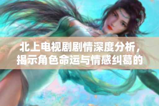 北上電視劇劇情深度分析，揭示角色命運與情感糾葛的多重層次