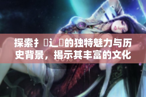 探索扌喿辶畐的獨(dú)特魅力與歷史背景，揭示其豐富的文化價(jià)值