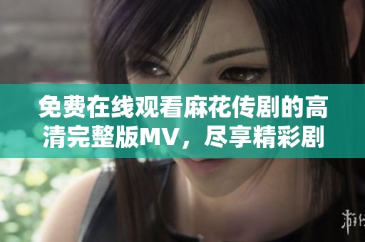 免費在線觀看麻花傳劇的高清完整版MV，盡享精彩劇集魅力