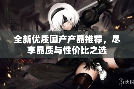 全新優(yōu)質(zhì)國產(chǎn)產(chǎn)品推薦，盡享品質(zhì)與性價(jià)比之選