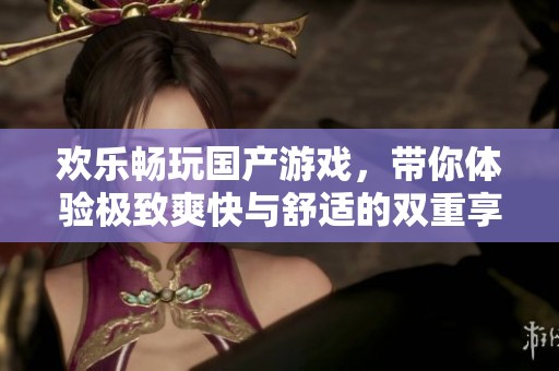 歡樂(lè)暢玩國(guó)產(chǎn)游戲，帶你體驗(yàn)極致爽快與舒適的雙重享受
