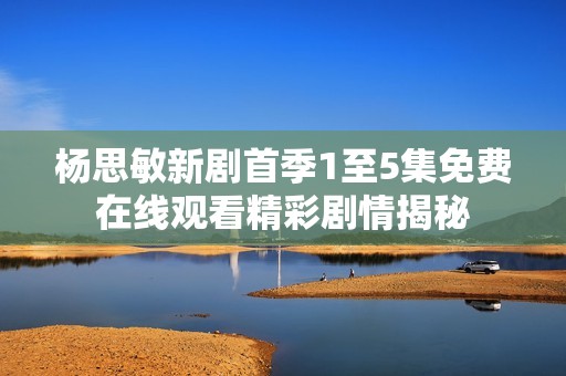楊思敏新劇首季1至5集免費(fèi)在線觀看精彩劇情揭秘