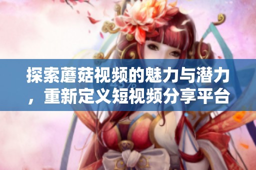 探索蘑菇視頻的魅力與潛力，重新定義短視頻分享平臺的未來